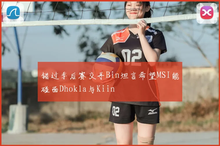错过季后赛交手Bin坦言希望MSI能碰面Dhokla与Kiin