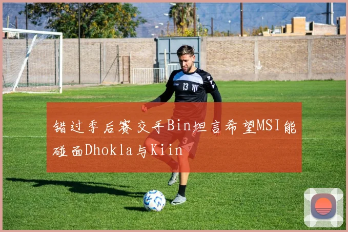 错过季后赛交手Bin坦言希望MSI能碰面Dhokla与Kiin