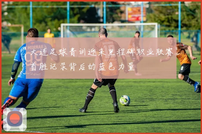 大连足球青训迎来里程碑职业联赛首胜记录背后的蓝色力量